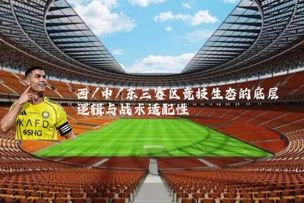 西/中/东三赛区竞技生态的底层逻辑与战术适配性